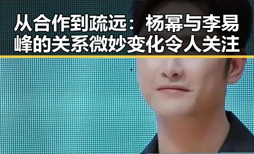 从合作到疏远：杨幂与李易峰的关系微妙变化令人关注