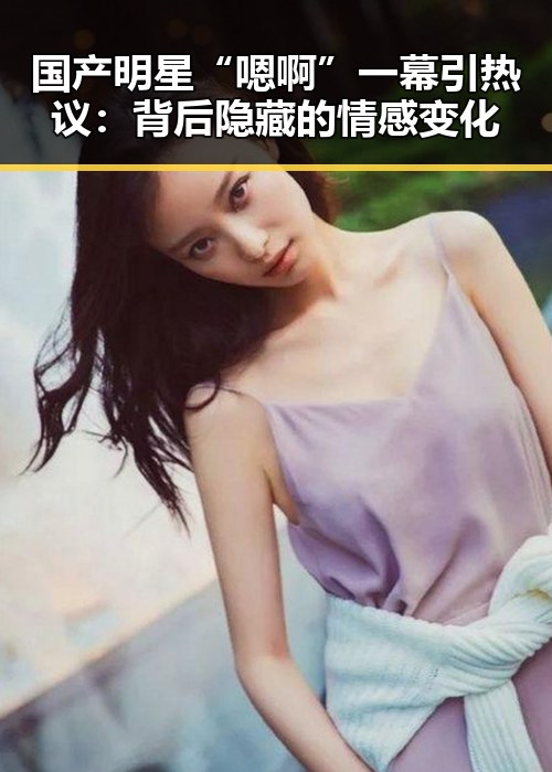 国产明星“嗯啊”一幕引热议：背后隐藏的情感变化