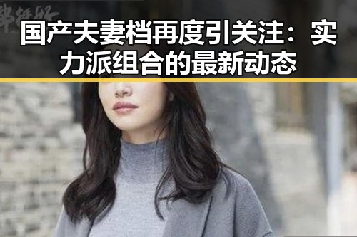 国产夫妻档再度引关注：实力派组合的最新动态