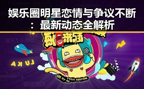 娱乐圈明星恋情与争议不断：最新动态全解析