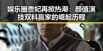 娱乐圈贵妃再掀热潮：颜值演技双料赢家的崛起历程