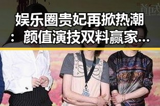 娱乐圈贵妃再掀热潮:颜值演技双料赢家的崛起历程
