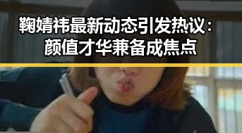 鞠婧祎最新动态引发热议：颜值才华兼备成焦点