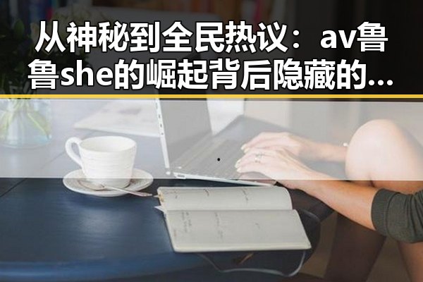 从神秘到全民热议：av鲁鲁she的崛起背后隐藏的真实面貌🤔