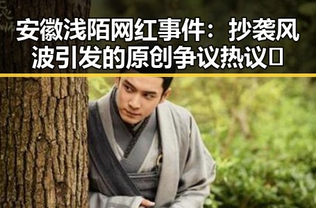 安徽浅陌网红事件:抄袭风波引发的原创争议热议🔥
